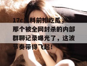 17c黑料前排吃瓜，那个被全网封杀的内部群聊记录曝光了，这波节奏带得飞起！