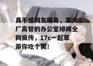 真不怪网友嘴毒，某大厂高管的办公室绯闻全网疯传，17c一起草带你吃个爽！