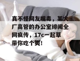 真不怪网友嘴毒，某大厂高管的办公室绯闻全网疯传，17c一起草带你吃个爽！
