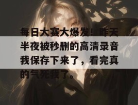 每日大赛大爆发！昨天半夜被秒删的高清录音我保存下来了，看完真的气死我了。