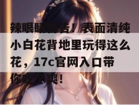 辣眼睛警告！表面清纯小白花背地里玩得这么花，17c官网入口带你吃个爽！