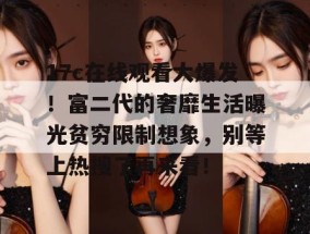 17c在线观看大爆发！富二代的奢靡生活曝光贫穷限制想象，别等上热搜了再来看！