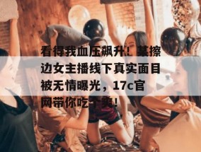 看得我血压飙升！某擦边女主播线下真实面目被无情曝光，17c官网带你吃个爽！