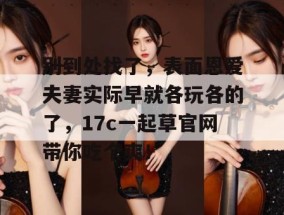 别到处找了，表面恩爱夫妻实际早就各玩各的了，17c一起草官网带你吃个爽！