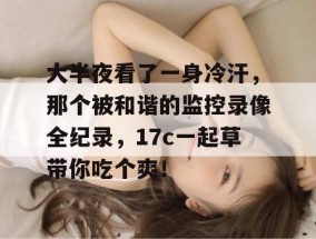 大半夜看了一身冷汗，那个被和谐的监控录像全纪录，17c一起草带你吃个爽！