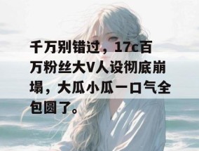 千万别错过，17c百万粉丝大V人设彻底崩塌，大瓜小瓜一口气全包圆了。