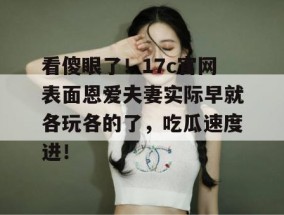 看傻眼了！17c官网表面恩爱夫妻实际早就各玩各的了，吃瓜速度进！
