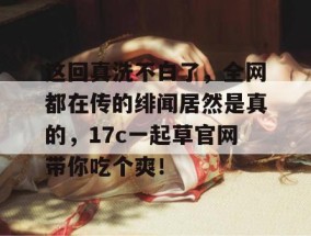 这回真洗不白了，全网都在传的绯闻居然是真的，17c一起草官网带你吃个爽！