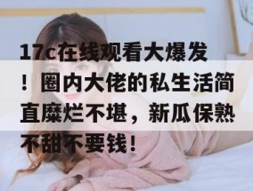17c在线观看大爆发！圈内大佬的私生活简直糜烂不堪，新瓜保熟不甜不要钱！