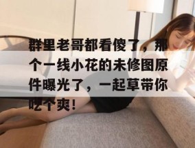 群里老哥都看傻了，那个一线小花的未修图原件曝光了，一起草带你吃个爽！