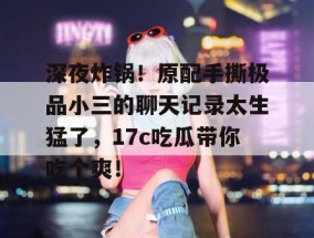 深夜炸锅！原配手撕极品小三的聊天记录太生猛了，17c吃瓜带你吃个爽！