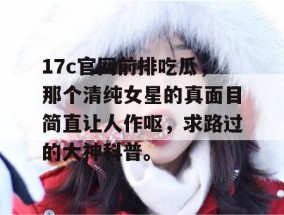 17c官网前排吃瓜，那个清纯女星的真面目简直让人作呕，求路过的大神科普。