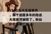 17c吃瓜大无语事件，那个退圈多年的隐退大佬居然被抓了，粉丝的脸都被打肿了！
