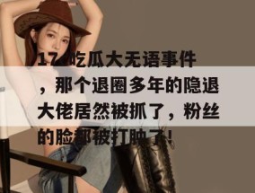17c吃瓜大无语事件，那个退圈多年的隐退大佬居然被抓了，粉丝的脸都被打肿了！