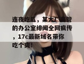 连夜吃瓜，某大厂高管的办公室绯闻全网疯传，17c最新域名带你吃个爽！