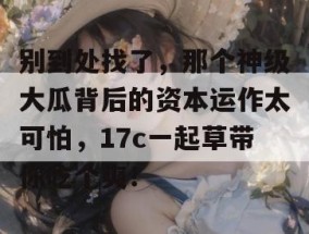 别到处找了，那个神级大瓜背后的资本运作太可怕，17c一起草带你吃个爽！