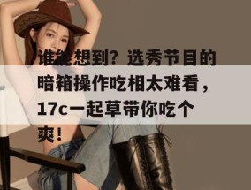谁能想到？选秀节目的暗箱操作吃相太难看，17c一起草带你吃个爽！