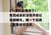 17c黑料卧槽绝了！男团成员的深夜开房记录被曝光，蹲一个后续，这事绝对没完。