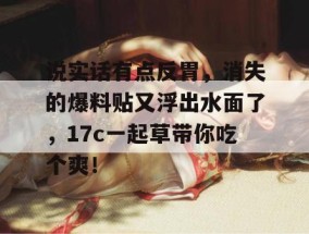 说实话有点反胃，消失的爆料贴又浮出水面了，17c一起草带你吃个爽！