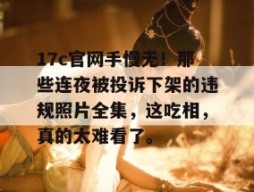 17c官网手慢无！那些连夜被投诉下架的违规照片全集，这吃相，真的太难看了。