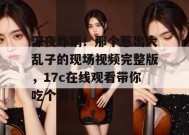 深夜炸锅！那个惹出大乱子的现场视频完整版，17c在线观看带你吃个爽！