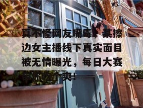 真不怪网友嘴毒，某擦边女主播线下真实面目被无情曝光，每日大赛带你吃个爽！