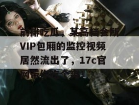 前排吃瓜，某高档会所VIP包厢的监控视频居然流出了，17c官网带你吃个爽！