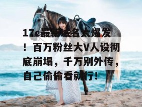 17c最新域名大爆发！百万粉丝大V人设彻底崩塌，千万别外传，自己偷偷看就行！