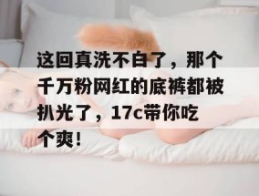 这回真洗不白了，那个千万粉网红的底裤都被扒光了，17c带你吃个爽！