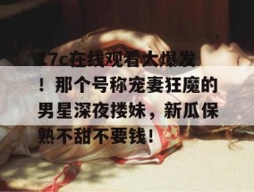 17c在线观看大爆发！那个号称宠妻狂魔的男星深夜搂妹，新瓜保熟不甜不要钱！
