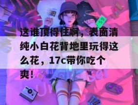 这谁顶得住啊，表面清纯小白花背地里玩得这么花，17c带你吃个爽！