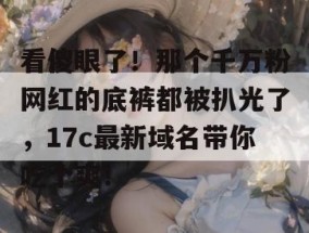 看傻眼了！那个千万粉网红的底裤都被扒光了，17c最新域名带你吃个爽！