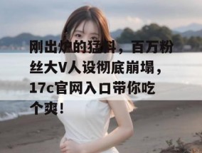 刚出炉的猛料，百万粉丝大V人设彻底崩塌，17c官网入口带你吃个爽！