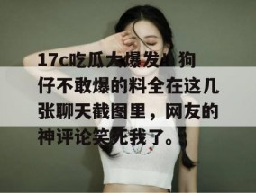 17c吃瓜大爆发！狗仔不敢爆的料全在这几张聊天截图里，网友的神评论笑死我了。