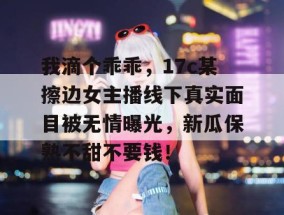 我滴个乖乖，17c某擦边女主播线下真实面目被无情曝光，新瓜保熟不甜不要钱！
