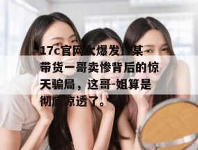 17c官网大爆发！某带货一哥卖惨背后的惊天骗局，这哥-姐算是彻底凉透了。