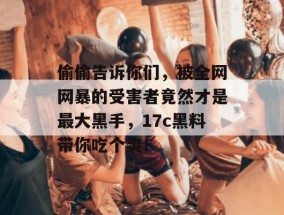 偷偷告诉你们，被全网网暴的受害者竟然才是最大黑手，17c黑料带你吃个爽！