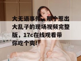 大无语事件，那个惹出大乱子的现场视频完整版，17c在线观看带你吃个爽！