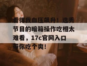 看得我血压飙升！选秀节目的暗箱操作吃相太难看，17c官网入口带你吃个爽！