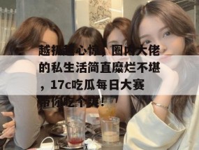 越扒越心惊，圈内大佬的私生活简直糜烂不堪，17c吃瓜每日大赛带你吃个爽！