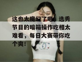 这也太魔幻了吧，选秀节目的暗箱操作吃相太难看，每日大赛带你吃个爽！