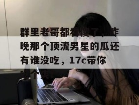 群里老哥都看傻了，昨晚那个顶流男星的瓜还有谁没吃，17c带你吃个爽！