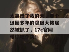 太离谱了我的天，那个退圈多年的隐退大佬居然被抓了，17c官网带你吃个爽！