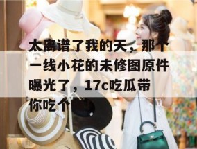 太离谱了我的天，那个一线小花的未修图原件曝光了，17c吃瓜带你吃个爽！