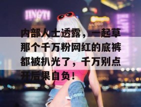 内部人士透露，一起草那个千万粉网红的底裤都被扒光了，千万别点开后果自负！