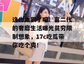 这也太狠了吧！富二代的奢靡生活曝光贫穷限制想象，17c吃瓜带你吃个爽！