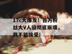 17c大爆发！百万粉丝大V人设彻底崩塌，我不能接受！