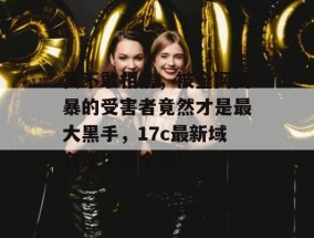 真不敢相信，被全网网暴的受害者竟然才是最大黑手，17c最新域名带你吃个爽！