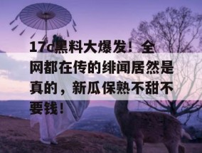 17c黑料大爆发！全网都在传的绯闻居然是真的，新瓜保熟不甜不要钱！