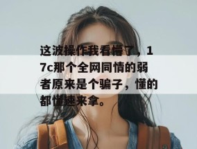 这波操作我看懵了，17c那个全网同情的弱者原来是个骗子，懂的都懂速来拿。